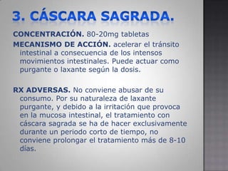 3. CÁSCARA SAGRADA.CONCENTRACIÓN. 80-20mg tabletasMECANISMO DE ACCIÓN.acelerar el tránsito intestinal a consecuencia de los intensos movimientos intestinales. Puede actuar como purgante o laxante según la dosis.RX ADVERSAS.No conviene abusar de su consumo. Por su naturaleza de laxante purgante, y debido a la irritación que provoca en la mucosa intestinal, el tratamiento con cáscara sagrada se ha de hacer exclusivamente durante un periodo corto de tiempo, no conviene prolongar el tratamiento más de 8-10 días.