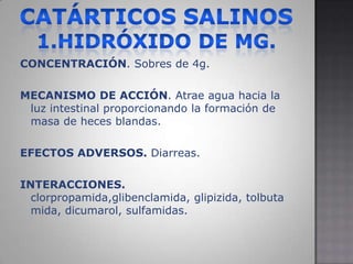 Catárticos salinos 1.hidróxido de MG.CONCENTRACIÓN. Sobres de 4g.MECANISMO DE ACCIÓN. Atrae agua hacia la luz intestinal proporcionando la formación de masa de heces blandas.EFECTOS ADVERSOS. Diarreas. INTERACCIONES. clorpropamida,glibenclamida, glipizida, tolbutamida, dicumarol, sulfamidas.