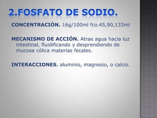 2.FOSFATO DE SODIO.CONCENTRACIÓN. 16g/100ml fco.45,90,133mlMECANISMO DE ACCIÓN. Atrae agua hacia luz intestinal, fluidificando y desprendiendo de mucosa cólica materias fecales.INTERACCIONES. aluminio, magnesio, o calcio.