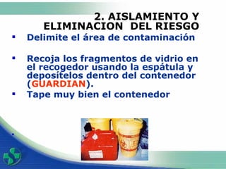 2. AISLAMIENTO Y ELIMINACION  DEL RIESGO Delimite el área de contaminación Recoja los fragmentos de vidrio en el recogedor usando la espátula y deposítelos dentro del contenedor ( GUARDIAN ). Tape muy bien el contenedor 