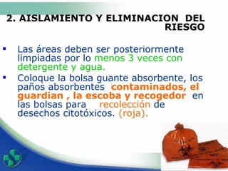 2. AISLAMIENTO Y ELIMINACION  DEL RIESGO Las áreas deben ser posteriormente limpiadas por lo  menos 3 veces con detergente y agua. Coloque  la bolsa guante absorbente,  l os paños absorbentes  contaminad o s , el  guardian , la escoba y recogedor  en las bolsas para  recolección  de desechos citotóxicos.  (roja) . 