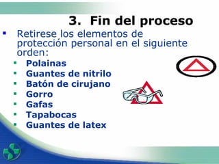 3 .  Fin del proceso   Retirese los elementos de protección personal en el siguiente orden:  Polainas Guantes de nitrilo  Batón de cirujano  Gorro  Gafas Tapabocas Guantes de latex 