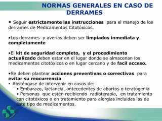 NORMAS GENERALES EN CASO DE  DERRAMES Seguir  estrictamente las instrucciones   para el manejo de los derrames de Medicamentos Citotóxicos. Los  derrames  y averías deben ser  limpiados inmediata  y completamente El  kit de seguridad completo,  y el procedimiento actualizado  deben estar en el lugar donde se almacenan los medicamentos citotóxicos o en lugar cercano y de  facil acceso. Se deben plantear  acciones preventivas o correctivas   para  evitar su reocurrencia Absténgase de intervenir en casos de:  Embarazo, lactancia, antecedentes de abortos o teratogenia Personas  que estén recibiendo  radioterapia,  en tratamiento con citotóxicos o en tratamiento para alergias incluidas las de éste tipo de medicamentos.  