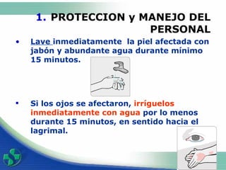 PROTECCION y MANEJO DEL PERSONAL Lave  inmediata mente  la piel afectada con jabón y abundante agua  durante mínimo 15 minutos.  Si los ojos se afectaron,  irr í g uelos  inmediatamente con agua  por lo menos durante 15 minutos , en sentido hacia el lagrimal .                        
