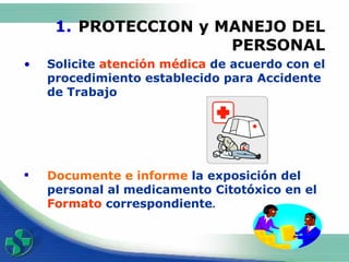 PROTECCION y MANEJO DEL PERSONAL Solicite  atención médica  de acuerdo con el procedimiento establecido para Accidente de Trabajo Documen te  e inform e  la exposición del personal al medicamento Citotóxico en el  Formato  correspondiente .                        