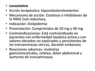 Atorvastatina Acción terapéutica: HipocolesterolemianteMecanismo de acción: Es una estatina que actúa como inhibidor competitivo y selectivo de la síntesis de la enzima HMG-CoAreductasa. El sitio de acción principal de la atorvastatina es el hígado. Tiene efecto reductor de los triglicéridos. Indicaciones: Hipercolesterolemias. Dislipidemias. Tratamiento adyuvante a la dieta para disminuir los niveles elevados de colesterol total, LDL-colesterol, Presentación:  Comprimidos de 10mg y 20mgReacciones adversas: En general, son leves a moderadas e incluyen constipación, flatulencia, dispepsia, dolor abdominal. Más ocasionalmente edema facial, fiebre, malestar, edema generalizado, gastroenteritis, alteraciones del funcionamiento hepático, colitis, boca seca, hemorragia rectal, eructos, aumento del apetito, disfagia, úlcera gástrica, hepatitis, pancreatitis, disnea, asma, alteraciones del sueño, etc. Precauciones y advertencias: Se recomienda controlar la función hepática antes y durante el tratamiento. En aquellos casos en que se observe un aumento de la concentración plasmática de transaminasas (GOAT o GPT) que supere el triple del valor normal se reducirá la dosis o se suspenderá el tratamiento. 
