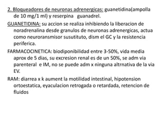 GUANADREL: inhibe la accion simpatica, pero solament en las neuronas adrenergicas perifericas.CONTRAINDICACION: feocromocitoma(tumor produc de muxa adrenalida, noradrenalina, caticolamina)USOS TERAPEUTICOS: HT leve a moderada debido a su efecto rapido, tto de dependencia a opioides o nicotinaRAM:sedacion, sequedad de mucosas, inflamacion de la gland parotidea, impotencia sexual, nauseas, edema, somnolencia, bradicardia, fatiga, rebote severo de HT cuando el farmak se suspende abruptamente