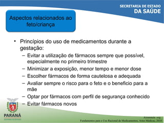 • Princípios do uso de medicamentos durante a
gestação:
– Evitar a utilização de fármacos sempre que possível,
especialmente no primeiro trimestre
– Minimizar a exposição, menor tempo e menor dose
– Escolher fármacos de forma cautelosa e adequada
– Avaliar sempre o risco para o feto e o beneficio para a
mãe
– Optar por fármacos com perfil de segurança conhecido
– Evitar fármacos novos
Aspectos relacionados ao
feto/criança
Aizenstein org.
Fundamentos para o Uso Racional de Medicamentos, Artes Médicas, 2010
 