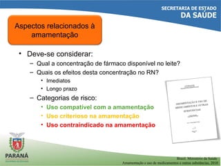 • Deve-se considerar:
– Qual a concentração de fármaco disponível no leite?
– Quais os efeitos desta concentração no RN?
• Imediatos
• Longo prazo
– Categorias de risco:
• Uso compatível com a amamentação
• Uso criterioso na amamentação
• Uso contraindicado na amamentação
Aspectos relacionados à
amamentação
Brasil. Ministério da Saúde
Amamentação e uso de medicamentos e outras substâncias, 2010
 