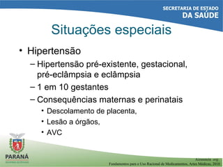 Situações especiais
• Hipertensão
– Hipertensão pré-existente, gestacional,
pré-eclâmpsia e eclâmpsia
– 1 em 10 gestantes
– Consequências maternas e perinatais
• Descolamento de placenta,
• Lesão a órgãos,
• AVC
Aizenstein org.
Fundamentos para o Uso Racional de Medicamentos, Artes Médicas, 2010
 