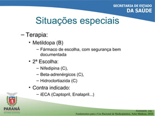 – Terapia:
• Metildopa (B)
– Fármaco de escolha, com segurança bem
documentada
• 2ª Escolha:
– Nifedipina (C),
– Beta-adrenérgicos (C),
– Hidroclortiazida (C)
• Contra indicado:
– iECA (Captopril, Enalapril...)
Situações especiais
Aizenstein org.
Fundamentos para o Uso Racional de Medicamentos, Artes Médicas, 2010
 