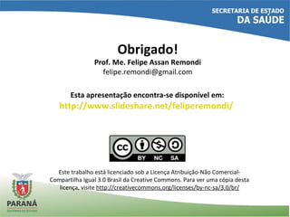 Esta apresentação encontra-se disponível em:
http://www.slideshare.net/feliperemondi/
Este trabalho está licenciado sob a Licença Atribuição-Não Comercial-
Compartilha Igual 3.0 Brasil da Creative Commons. Para ver uma cópia desta
licença, visite http://creativecommons.org/licenses/by-nc-sa/3.0/br/
Obrigado!
Prof. Me. Felipe Assan Remondi
felipe.remondi@gmail.com
 