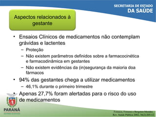 • Ensaios Clínicos de medicamentos não contemplam
grávidas e lactentes
– Proteção
– Não existem parâmetros definidos sobre a farmacocinética
e farmacodinâmica em gestantes
– Não existem evidências da (in)segurança da maioria doa
fármacos
• 94% das gestantes chega a utilizar medicamentos
– 46,1% durante o primeiro trimestre
• Apenas 27,7% foram alertadas para o risco do uso
de medicamentos
Aspectos relacionados à
gestante
Fonseca, Fonsesa e Bergsten-Mendes.
Rev. Saúde Pública 2002, 36(2):205-12
 