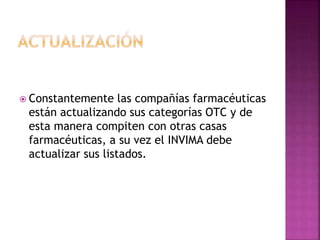  Constantemente las compañías farmacéuticas
están actualizando sus categorías OTC y de
esta manera compiten con otras casas
farmacéuticas, a su vez el INVIMA debe
actualizar sus listados.