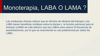 Monoterapia, LABA O LAMA ?
Las evidencias clínicas indican que en término de eficacia del tiotropio y los
LABA tienen beneficios similares sobre la disnea y la función pulmonar pero el
tiotropio (LAMA) es más efectivo que los LABAs para reducir la frecuencia de
exacerbaciones, por lo que se recomienda su uso preferencial por sobre los
LABA.
 