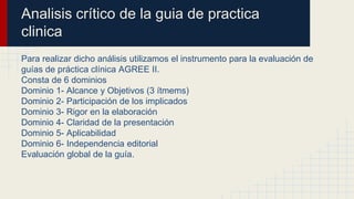 Analisis crítico de la guia de practica
clinica
Para realizar dicho análisis utilizamos el instrumento para la evaluación de
guías de práctica clínica AGREE II.
Consta de 6 dominios
Dominio 1- Alcance y Objetivos (3 ítmems)
Dominio 2- Participación de los implicados
Dominio 3- Rigor en la elaboración
Dominio 4- Claridad de la presentación
Dominio 5- Aplicabilidad
Dominio 6- Independencia editorial
Evaluación global de la guía.
 