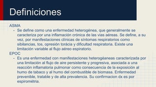 Definiciones
ASMA
- Se define como una enfermedad heterogénea, que generalmente se
caracteriza por una inflamación crónica de las vias aéreas. Se define, a su
vez, por manifestaciones clínicas de síntomas respiratorios como
sibilancias, tos, opresión torácia y dificultad respiratoria. Existe una
limitación variable al flujo aéreo espiratorio.
EPOC
- Es una enfermedad con manifestaciones heterogéaneas caracterizada por
una limitación al flujo de aire persistente y progresiva, asociada a una
reacción inflamatoria pulmonar como consecuencia de la exposición al
humo de tabaco y al humo del combustible de biomasa. Enfermedad
prevenible, tratable y de alta prevalencia. Su confirmacion dx es por
espirométria.
 