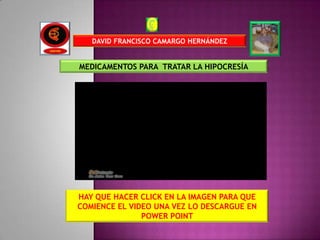 DAVID FRANCISCO CAMARGO HERNÁNDEZ


MEDICAMENTOS PARA TRATAR LA HIPOCRESÍA




HAY QUE HACER CLICK EN LA IMAGEN PARA QUE
COMIENCE EL VIDEO UNA VEZ LO DESCARGUE EN
               POWER POINT
 