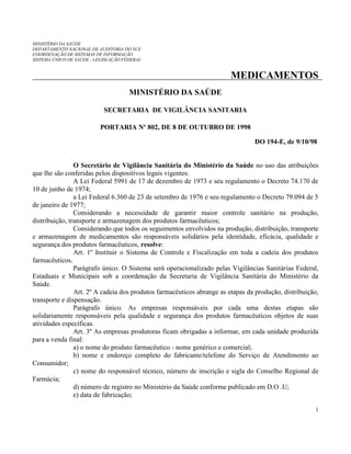 MINISTÉRIO DA SAÚDE
DEPARTAMENTO NACIONAL DE AUDITORIA DO SUS
COORDENAÇÃO DE SISTEMAS DE INFORMAÇÃO
SISTEMA ÚNICO DE SAÚDE - LEGISLAÇÃO FEDERAL

MEDICAMENTOS
MINISTÉRIO DA SAÚDE
SECRETARIA DE VIGILÂNCIA SANITARIA
PORTARIA Nº 802, DE 8 DE OUTUBRO DE 1998
DO 194-E, de 9/10/98

O Secretário de Vigilância Sanitária do Ministério da Saúde no uso das atribuições
que lhe são conferidas pelos dispositivos legais vigentes:
A Lei Federal 5991 de 17 de dezembro de 1973 e seu regulamento o Decreto 74.170 de
10 de junho de 1974;
a Lei Federal 6.360 de 23 de setembro de 1976 e seu regulamento o Decreto 79.094 de 5
de janeiro de 1977;
Considerando a necessidade de garantir maior controle sanitário na produção,
distribuição, transporte e armazenagem dos produtos farmacêuticos;
Considerando que todos os seguimentos envolvidos na produção, distribuição, transporte
e armazenagem de medicamentos são responsáveis solidários pela identidade, eficácia, qualidade e
segurança dos produtos farmacêuticos, resolve:
Art. 1º Instituir o Sistema de Controle e Fiscalização em toda a cadeia dos produtos
farmacêuticos.
Parágrafo único. O Sistema será operacionalizado pelas Vigilâncias Sanitárias Federal,
Estaduais e Municipais sob a coordenação da Secretaria de Vigilância Sanitária do Ministério da
Saúde.
Art. 2º A cadeia dos produtos farmacêuticos abrange as etapas da produção, distribuição,
transporte e dispensação.
Parágrafo único. As empresas responsáveis por cada uma destas etapas são
solidariamente responsáveis pela qualidade e segurança dos produtos farmacêuticos objetos de suas
atividades específicas.
Art. 3º As empresas produtoras ficam obrigadas a informar, em cada unidade produzida
para a venda final:
a) o nome do produto farmacêutico - nome genérico e comercial;
b) nome e endereço completo do fabricante/telefone do Serviço de Atendimento ao
Consumidor;
c) nome do responsável técnico, número de inscrição e sigla do Conselho Regional de
Farmácia;
d) número de registro no Ministério da Saúde conforme publicado em D.O .U;
e) data de fabricação;
1

 