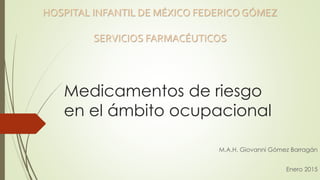 Medicamentos de riesgo
en el ámbito ocupacional
M.A.H. Giovanni Gómez Barragán
Enero 2015
HOSPITAL INFANTIL DE MÉXICO FEDERICO GÓMEZ
SERVICIOS FARMACÉUTICOS
 