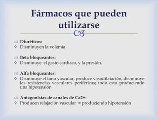 
 Diuréticos:
 Disminuyen la volemia.
 Beta bloqueantes:
 Disminuye el gasto cardiaco, y la presión.
 Alfa bloqueantes:
 Disminuye el tono vascular, produce vasodilatación, disminuye
las resistencias vasculares periféricas; todo esto produciendo
una hipotensión
 Antagonistas de canales de Ca2+:
 Producen relajación vascular = produciendo hipotensión
Fármacos que pueden
utilizarse
 