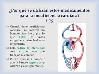 
 Cuando tiene insuficiencia
cardíaca, su corazón no
bombea tan bien, por lo
que abrir los vasos
sanguíneos estrechados es
importante.
 Esto reduce la intensidad
con la que tiene que
trabajar su corazón.
 Puede ayudar a impedir
que la Sangre regrese a su
corazón y a sus pulmones.
¿Por qué se utilizan estos medicamentos
para la insuficiencia cardíaca?
 