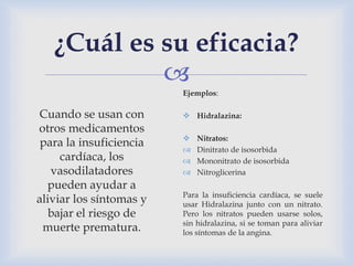 
¿Cuál es su eficacia?
Cuando se usan con
otros medicamentos
para la insuficiencia
cardíaca, los
vasodilatadores
pueden ayudar a
aliviar los síntomas y
bajar el riesgo de
muerte prematura.
Ejemplos:
 Hidralazina:
 Nitratos:
 Dinitrato de isosorbida
 Mononitrato de isosorbida
 Nitroglicerina
Para la insuficiencia cardíaca, se suele
usar Hidralazina junto con un nitrato.
Pero los nitratos pueden usarse solos,
sin hidralazina, si se toman para aliviar
los síntomas de la angina.
 