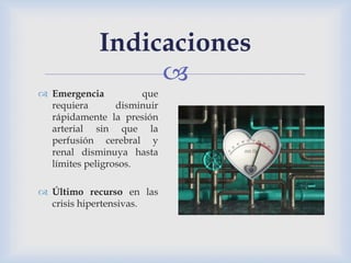 
Indicaciones
 Emergencia que
requiera disminuir
rápidamente la presión
arterial sin que la
perfusión cerebral y
renal disminuya hasta
límites peligrosos.
 Último recurso en las
crisis hipertensivas.
 