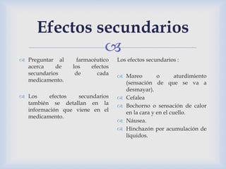 
Efectos secundarios
 Preguntar al farmacéutico
acerca de los efectos
secundarios de cada
medicamento.
 Los efectos secundarios
también se detallan en la
información que viene en el
medicamento.
Los efectos secundarios :
 Mareo o aturdimiento
(sensación de que se va a
desmayar).
 Cefalea
 Bochorno o sensación de calor
en la cara y en el cuello.
 Náusea.
 Hinchazón por acumulación de
líquidos.
 