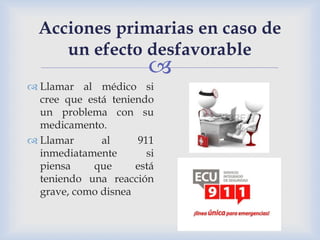 
Acciones primarias en caso de
un efecto desfavorable
 Llamar al médico si
cree que está teniendo
un problema con su
medicamento.
 Llamar al 911
inmediatamente si
piensa que está
teniendo una reacción
grave, como disnea
 