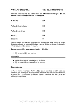 ARTICAINA+EPINEFRINA                                              GUÍA DE ADMINISTRACIÓN

Indicada únicamente su utilización en odontoestomatología. Es un
anestésico odontológico local o loco-regional.


IV directa                                                        NO


Perfusión intermitente                                            NO


Perfusión continua                                                NO


IM, SC                                                            NO

Otras vías                                                        SI

Para conseguir una buena anestesia pulpar, la inyección debe realizarse a nivel
del ápice radicular (anestesia infiltrativa) o a nivel del tronco del nervio dentario
inferior o superior (anestesia troncular).

Sueros compatibles para reconstitución y dilución

   •   No es compatible con sueros.

Estabilidad

   •   Debe almacenarse a temperatura ambiente.
   •   No se reconstituye, no se diluye en sueros.


Observaciones

   Puede interaccionar con: IMAO, antidepresivos triciclitos, beta-bloqueantes,
fármacos que modifiquen las propiedades eléctricas del corazón (antiarrítmicos
o digitálicos). Los anestésicos locales pueden potenciar los efectos de los
relajantes musculares.




              Bibliografía: Micromedex; BOT; Trissel’s stability of Compounded Formulations 3ª Ed.
 