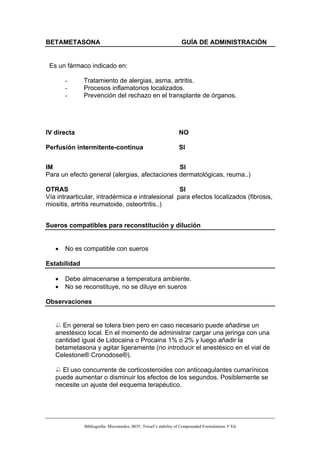 BETAMETASONA                                                       GUÍA DE ADMINISTRACIÓN


 Es un fármaco indicado en:

       -      Tratamiento de alergias, asma, artritis.
       -      Procesos inflamatorios localizados.
       -      Prevención del rechazo en el transplante de órganos.




IV directa                                                        NO

Perfusión intermitente-continua                                   SI


IM                                             SI
Para un efecto general (alergias, afectaciones dermatológicas, reuma..)

OTRAS                                             SI
Vía intraarticular, intradérmica e intralesional para efectos localizados (fibrosis,
miositis, artritis reumatoide, osteortritis..)


Sueros compatibles para reconstitución y dilución


   •   No es compatible con sueros

Estabilidad

   •   Debe almacenarse a temperatura ambiente.
   •   No se reconstituye, no se diluye en sueros

Observaciones


     En general se tolera bien pero en caso necesario puede añadirse un
   anestésico local. En el momento de administrar cargar una jeringa con una
   cantidad igual de Lidocaina o Procaina 1% o 2% y luego añadir la
   betametasona y agitar ligeramente (no introducir el anestésico en el vial de
   Celestone® Cronodose®).

     El uso concurrente de corticosteroides con anticoagulantes cumarínicos
   puede aumentar o disminuir los efectos de los segundos. Posiblemente se
   necesite un ajuste del esquema terapéutico.




              Bibliografía: Micromedex; BOT; Trissel’s stability of Compounded Formulations 3ª Ed.
 