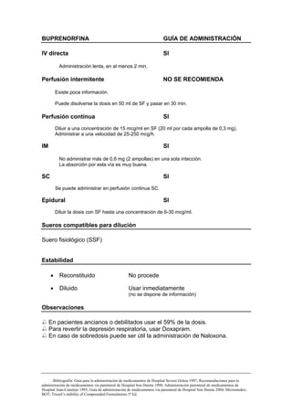 BUPRENORFINA                                                             GUÍA DE ADMINISTRACIÓN

IV directa                                                               SI

          Administración lenta, en al menos 2 min.

Perfusión intermitente                                                  NO SE RECOMIENDA

         Existe poca información.

         Puede disolverse la dosis en 50 ml de SF y pasar en 30 min.

Perfusión continua                                                       SI
         Diluir a una concentración de 15 mcg/ml en SF (20 ml por cada ampolla de 0,3 mg).
         Administrar a una velocidad de 25-250 mcg/h.

IM                                                                       SI

          No administrar más de 0,6 mg (2 ampollas) en una sola intección.
          La absorción por esta vía es muy buena.

SC                                                                       SI
         Se puede administrar en perfusión continua SC.

Epidural                                                                 SI
         Diluir la dosis con SF hasta una concentración de 6-30 mcg/ml.

Sueros compatibles para dilución

Suero fisiológico (SSF)


Estabilidad

     •    Reconstituido                             No procede

     •    Diluido                                   Usar inmediatamente
                                                    (no se dispone de información)

Observaciones

     En pacientes ancianos o debilitados usar el 59% de la dosis.
     Para revertir la depresión respiratoria, usar Doxapram.
     En caso de sobredosis puede ser útil la administración de Naloxona.




       Bibliografía: Guía para la administración de medicamentos de Hospital Severo Ochoa 1997; Recomendaciones para la
administración de medicamentos vía parenteral de Hospital Son Dureta 1998; Administración parenteral de medicamentos de
Hospital Juan-Canalejo 1995; Guía de administración de medicamentos vía parenteral de Hospital Son Dureta 2004; Micromedex;
BOT; Trissel’s stability of Compounded Formulations 3ª Ed.
 