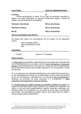 CALCITRIOL                                                                GUÍA DE ADMINISTRACIÓN

IV directa                                   SI
        Puede administrarse en bolus. En el caso de pacientes sometidos a
diálisis, se puede administrar en inyección intravenosa rápida a través del
catéter, una vez finalizada la hemodiálisis.

Perfusión intermitente                                                    NO se recomienda

Perfusión continua                                                        NO se recomienda

IM, SC                                                                    NO se recomienda

Sueros compatibles para dilución

Se puede diluir hasta una concentración de 0,5 mcg/mL en los siguientes
sueros:
           Suero fisiológico (SSF)
           Suero glucosado 5% (SG)
           API

Estabilidad

     •    Diluido                                    8 horas a Tra ambiente

Observaciones

La dosis inicial recomendada, dependiendo de la severidad de la hipocalcemia
y/o el hiperparatiroidismo secundario, es de 1,0-2,0 microgramos, 3 veces a la
semana, aproximadamente en días alternos, o dosis de 0,02 microgramos/kg.
No se recomienda utilizar dosis iniciales mayores de 4,0 microgramos 3 veces
por semana.

Si no se observara una respuesta satisfactoria en los parámetros bioquímicos y
en las manifestaciones clínicas de la enfermedad, la dosis podrá aumentarse
de 0,5-1,0 microgramos a intervalos de 2 a 4 semanas. No se recomienda la
utilización de aumentos de dosis superiores a 2 microgramos, ni dosis
superiores a 8 microgramos 3 veces por semana.

Es requisito para una óptima eficacia el suministro suficiente de calcio (en
adultos de 800-1000 mg/24 horas). Debido a una mejoría de la absorción del
calcio a nivel del tracto gastrointestinal, algunos pacientes medicados con
calcitriol pueden ser mantenidos con una toma de calcio baja. Los pacientes
que tienden a la hipercalcemia pueden requerir sólo, bajas dosis de calcio o
incluso ninguna dosis suplementaria.




        Bibliografía: Recomendaciones para la administración de medicamentos vía parenteral de Hospital Son Dureta 1998;
Administración parenteral de medicamentos de Hospital Juan-Canalejo 1995; Guía de administración de medicamentos vía
parenteral de Hospital Son Dureta 2004; Micromedex; BOT; Trissel’s stability of Compounded Formulations 3ª Ed.
 