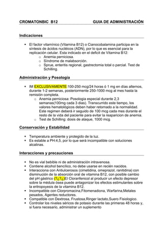 CROMATONBIC B12                                GUIA DE ADMINISTRACIÓN


Indicaciones

     El factor vitamínico (Vitamina B12) o Cianocobalamina participa en la
     síntesis de ácidos nucléicos (ADN), por lo que es esencial para la
     replicación celular. Esta indicado en el deficit de Vitamina B12:
            o Anemia perniciosa.
            o Síndrome de malabsorción.
            o Sprue, enteritis regional, gastrectomia total o parcial. Test de
               Schilling.

Administración y Posología

     IM EXCLUSIVAMENTE:100-250 mcg/24 horas ó 1 mg en días alternos,
     durante 1-2 semanas, posteriormente 250-1000 mcg al mes hasta la
     remisión completa.
        o Anemia perniciosa: Posologia especial durante 2,3
           semanas(100mg cada 3 dias). Transcurrido este tiempo, los
           valores hematológicos deben haber retornado a la normalidad.
           Este regimen deberá ir seguido de 100 mcg cada mes durante el
           resto de la vida del paciente para evitar la reaparicion de anemia.
        o Test de Schilling: dosis de ataque, 1000 mcg.

Conservación y Estabilidad

     Temperatura ambiente y protegido de la luz.
     Es estable a PH:4,5, por lo que será incompatible con soluciones
     alcalinas.

Interacciones y precauciones

     No es vial bebible ni de administración intravenosa.
     Contiene alcohol bencílico, no debe usarse en recién nacidos.
     Interacciona con Antiulcerosos (cimetidina, omeprazol, ranitidina) con
     disminución de la absorción oral de vitamina B12, con posible cambio
     del pH gástrico (?¿?¿)El Cloranfenicol al producir un efecto depresor
     sobre la médula ósea puede antagonizar los efectos estimulantes sobre
     la eritropoyesis de la vitamina B12.
     Incompatible con Clorpromacina,Fitomenadiona, Warfarina,Metales
     pesados, Agentes reductores.
     Compatible con Dextrosa, Frustosa,Ringer lactato,Suero Fisiologico.
     Controlar los niveles séricos de potasio durante las primeras 48 horas y,
     si fuera necesario, administrar un suplemento
 
