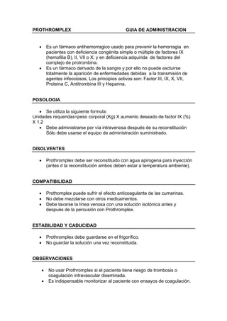PROTHROMPLEX                                       GUIA DE ADMINISTRACION


   •       Es un fármaco antihemorragico usado para prevenir la hemorragia en
           pacientes con deficiencia congénita simple o múltiple de factores IX
           (hemofilia B), II, VII o X; y en deficiencia adquirida de factores del
           complejo de protrombina.
   •       Es un fármaco derivado de la sangre y por ello no puede excluirse
           totalmente la aparición de enfermedades debidas a la transmisión de
           agentes infecciosos. Los principios activos son: Factor III, IX, X, VII,
           Proteina C, Antitrombina III y Heparina.


POSOLOGIA

   • Se utiliza la siguiente formula:
Unidades requeridas=peso corporal (Kg) X aumento deseado de factor IX (%)
X 1,2
   • Debe administrarse por vía intravenosa después de su reconstitución
      Sólo debe usarse el equipo de administración suministrado.


DISOLVENTES

   •       Prothromplex debe ser reconstituido con agua apirogena para inyección
           (antes d la reconstitución ambos deben estar a temperatura ambiente).


COMPATIBILIDAD

   •       Prothomplex puede sufrir el efecto anticoagulante de las cumarinas.
   •       No debe mezclarse con otros medicamentos.
   •       Debe lavarse la línea venosa con una solución isotónica antes y
           después de la percusión con Prothromplex.


ESTABILIDAD Y CADUCIDAD

   •       Prothromplex debe guardarse en el frigorífico.
   •       No guardar la solución una vez reconstituida.


OBSERVACIONES

       •    No usar Prothromplex si el paciente tiene riesgo de trombosis o
            coagulación intravascular diseminada.
       •    Es indispensable monitorizar al paciente con ensayos de coagulación.
 
