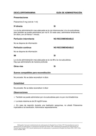 DEXCLORFENIRAMINA                                                            GUÍA DE ADMINISTRACIÓN

Presentaciones

Polaramine 5 mg (vial de 1 ml)

IV directa                                                              SI

La vía de administración mas adecuada es la vía intramuscular o la vía subcutánea,
pero también se puede administrar por vía IV. En este caso, administrar lentamente,
sin diluir y en al menos 1 minuto.

Perfusión intermitente                                                  NO RECOMENDABLE

No se dispone de información

Perfusión continua                                                      NO RECOMENDABLE

No se dispone de información

IM                                                                      SI

La vía de administración mas adecuada es la vía IM o la vía subcutánea.
Hay que administrarlo de manera profunda

Otras vías                                                              SI


Sueros compatibles para reconstitución

No procede. No se debe reconstituir ni diluir.


Estabilidad

No procede. No se debe reconstituir ni diluir

Observaciones

   También se puede administrar por vía subcutánea pero no por vía intradérmica

   La dosis máxima es de 20 mg/24 horas.

   En caso de reacción durante una trasfusión sanguínea, no añadir Polaramine
inyectable a la transfusión. Administrar separadamente.




       Bibliografía: Guía para la administración de medicamentos de Hospital Severo Ochoa 1997; Recomendaciones para la
administración de medicamentos vía parenteral de Hospital Son Dureta 1998; Administración parenteral de medicamentos de
Hospital Juan-Canalejo 1995; Guía de administración de medicamentos vía parenteral de Hospital Son Dureta 2004; BOT; Ficha
técnica AEMPS, MSC.
 