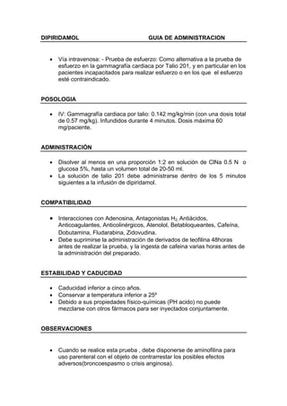 DIPIRIDAMOL                              GUIA DE ADMINISTRACION


  •   Vía intravenosa: - Prueba de esfuerzo: Como alternativa a la prueba de
      esfuerzo en la gammagrafía cardiaca por Talio 201, y en particular en los
      pacientes incapacitados para realizar esfuerzo o en los que el esfuerzo
      esté contraindicado.


POSOLOGIA

  •   IV: Gammagrafía cardiaca por talio: 0.142 mg/kg/min (con una dosis total
      de 0.57 mg/kg). Infundidos durante 4 minutos. Dosis máxima 60
      mg/paciente.


ADMINISTRACIÓN

  •   Disolver al menos en una proporción 1:2 en solución de ClNa 0.5 N o
      glucosa 5%, hasta un volumen total de 20-50 ml.
  •   La solución de talio 201 debe administrarse dentro de los 5 minutos
      siguientes a la infusión de dipiridamol.


COMPATIBILIDAD

  • Interacciones con Adenosina, Antagonistas H2, Antiácidos,
      Anticoagulantes, Anticolinérgicos, Atenolol, Betabloqueantes, Cafeína,
      Dobutamina, Fludarabina, Zidovudina.
  •   Debe suprimirse la administración de derivados de teofilina 48horas
      antes de realizar la prueba, y la ingesta de cafeina varias horas antes de
      la administración del preparado.


ESTABILIDAD Y CADUCIDAD

  •   Caducidad inferior a cinco años.
  •   Conservar a temperatura inferior a 25º
  •   Debido a sus propiedades físico-químicas (PH acido) no puede
      mezclarse con otros fármacos para ser inyectados conjuntamente.


OBSERVACIONES


  •   Cuando se realice esta prueba , debe disponerse de aminofilina para
      uso parenteral con el objeto de contrarrestar los posibles efectos
      adversos(broncoespasmo o crisis anginosa).
 