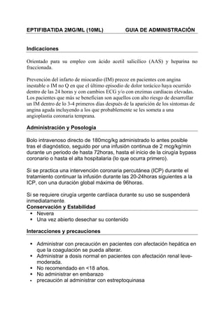 EPTIFIBATIDA 2MG/ML (10ML)                    GUIA DE ADMINISTRACIÓN


Indicaciones

Orientado para su empleo con ácido acetil salicílico (AAS) y heparina no
fraccionada.

Prevención del infarto de miocardio (IM) precoz en pacientes con angina
inestable o IM no Q en que el último episodio de dolor torácico haya ocurrido
dentro de las 24 horas y con cambios ECG y/o con enzimas cardíacas elevadas.
Los pacientes que más se benefician son aquellos con alto riesgo de desarrollar
un IM dentro de lo 3-4 primeros días después de la aparición de los síntomas de
angina aguda incluyendo a los que probablemente se les someta a una
angioplastia coronaria temprana.

Administración y Posología

Bolo intravenoso directo de 180mcg/kg administrado lo antes posible
tras el diagnóstico, seguido por una infusión continua de 2 mcg/kg/min
durante un periodo de hasta 72horas, hasta el inicio de la cirugía bypass
coronario o hasta el alta hospitalaria (lo que ocurra primero).

Si se practica una intervención coronaria percutánea (ICP) durante el
tratamiento continuar la infusión durante las 20-24horas siguientes a la
ICP, con una duración global máxima de 96horas.

Si se requiere cirugía urgente cardíaca durante su uso se suspenderá
inmediatamente.
Conservación y Estabilidad
    Nevera
    Una vez abierto desechar su contenido

Interacciones y precauciones

    Administrar con precaución en pacientes con afectación hepática en
    que la coagulación se pueda alterar.
    Administrar a dosis normal en pacientes con afectación renal leve-
    moderada.
    No recomendado en <18 años.
    No administrar en embarazo
    precaución al administrar con estreptoquinasa
 