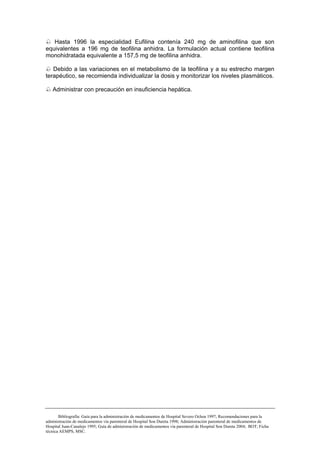 Hasta 1996 la especialidad Eufilina contenía 240 mg de aminofilina que son
equivalentes a 196 mg de teofilina anhidra. La formulación actual contiene teofilina
monohidratada equivalente a 157,5 mg de teofilina anhidra.

   Debido a las variaciones en el metabolismo de la teofilina y a su estrecho margen
terapéutico, se recomienda individualizar la dosis y monitorizar los niveles plasmáticos.

   Administrar con precaución en insuficiencia hepática.




       Bibliografía: Guía para la administración de medicamentos de Hospital Severo Ochoa 1997; Recomendaciones para la
administración de medicamentos vía parenteral de Hospital Son Dureta 1998; Administración parenteral de medicamentos de
Hospital Juan-Canalejo 1995; Guía de administración de medicamentos vía parenteral de Hospital Son Dureta 2004; BOT; Ficha
técnica AEMPS, MSC.
 