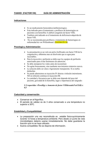 FANHDI (FACTOR VIII)               GUÍA DE ADMINISTRACIÓN


Indicaciones


           •   Es un medicamento hemostático/antihemorragico.
           •   Esta indicado para el tratamiento y profilaxis de hemorragias en
               pacientes con hemofilia A (déficit congénito de factor VIII).
           •   Tambien está indicado en el tratamiento de deficiencia adquirida de
               factor VIII.
           •    No se recomienda para profilaxis y tratamiento de hemorragias en
               enfermedad de von Willembrand. (HAEMATE SI)

Posología y Administración

           •   La presentación es un vial con polvo liofilizado con factor VIII de la
               coagulación y albúmina mas un disolvente que es agua para
               inyectables.
           •   Para la inyección y perfusión se debe usar los equipos de perfusión
               autorizados para evitar fenómenos de adsorción.
           •   Se debe atemperar los viales antes de reconstituir.
           •   No agitar bruscamente, sino mediante movimientos rotatorios suaves.
           •   La solución debe ser clara o ligeramente transparente. Si es turbia
               deshechar.
           •   Se puede administrar en inyección IV directa e infusión intermitente.
               NO en infusión continua ni inyección IM.
           •   La cantidad y frecuencia que se debe usar depende del peso del
               paciente, gravedad de la hemofilia, lugar e importancia del sangrado:

           U.I requeridas =Peso(Kg) x Aumento de factor VIIIdeseado(%oUI/dl) x
           0,5


Caducidad y conservación

   •   Conservar en el frigorífico.
   •   El periodo de validez es de 3 años conservado a una temperatura no
       superior a 30ºC.


Estabilidad y Compatibilidad

   •   La preparación una vez reconstituida es estable físico-químicamente
       durante 12 horas a temperatura ambiente. Pero desde un punto de vista
       microbiológico debería usarse inmediatamente. No debe guardarse la
       fracción que no se haya utilizado.
   •   Sueros compatibles: No se dispone de información.
 