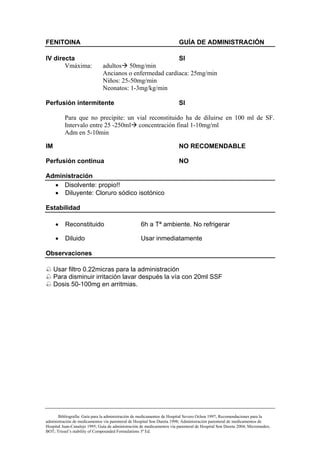 FENITOINA                                                                GUÍA DE ADMINISTRACIÓN

IV directa                                                SI
       Vmáxima:                adultos 50mg/min
                               Ancianos o enfermedad cardiaca: 25mg/min
                               Niños: 25-50mg/min
                               Neonatos: 1-3mg/kg/min

Perfusión intermitente                                                   SI

          Para que no precipite: un vial reconstituido ha de diluirse en 100 ml de SF.
          Intervalo entre 25 -250ml concentración final 1-10mg/ml
          Adm en 5-10min

IM                                                                       NO RECOMENDABLE

Perfusión continua                                                       NO

Administración
  • Disolvente: propio!!
  • Diluyente: Cloruro sódico isotónico

Estabilidad

     •    Reconstituido                             6h a Tª ambiente. No refrigerar

     •    Diluido                                   Usar inmediatamente

Observaciones

     Usar filtro 0.22micras para la administración
     Para disminuir irritación lavar después la vía con 20ml SSF
     Dosis 50-100mg en arritmias.




       Bibliografía: Guía para la administración de medicamentos de Hospital Severo Ochoa 1997; Recomendaciones para la
administración de medicamentos vía parenteral de Hospital Son Dureta 1998; Administración parenteral de medicamentos de
Hospital Juan-Canalejo 1995; Guía de administración de medicamentos vía parenteral de Hospital Son Dureta 2004; Micromedex;
BOT; Trissel’s stability of Compounded Formulations 3ª Ed.
 