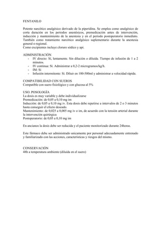 FENTANILO

Potente narcótico analgésico derivado de la piperidina. Se emplea como analgésico de
corta duración en los periodos anestésicos, premedicación antes de intervención,
inducción y mantenimiento de la anestesia y en el periodo postoperatorio inmediato.
También como tratamiento narcótico analgésico suplementario durante la anestesia
general o regional.
Como excipientes incluye cloruro sódico y api.

ADMINISTRACIÓN
  - IV directo: Sí, lentamente. Sin dilución o diluida. Tiempo de infusión de 1 a 2
    minutos.
  - IV continua: Sí. Administrar a 0,2-2 microgramos/kg/h.
  - IM: Sí
  - Infusión intermitente: Sí. Diluir en 100-500ml y administrar a velocidad rápida.

COMPATIBILIDAD CON SUEROS
Compatible con suero fisiológico y con glucosa al 5%

USO. POSOLOGÍA
La dosis es muy variable y debe individualizarse
Premedicación: de 0,05 a 0,10 mg im
Inducción: de 0,05 a 0,10 mg iv. Esta dosis debe repetirse a intervalos de 2 o 3 minutos
hasta conseguir el efecto deseado.
Mantenimiento: de 0,025 a 0,005 mg iv o im, de acuerdo con la tensión arterial durante
la intervención quirúrgica
Postoperatorio: de 0,05 a 0,10 mg im

En ancianos la dosis debe ser reducida y el paciente monitorizado durante 24horas.

Este fármaco debe ser administrado unicamente por personal adecuadamente entrenado
y familiarizado con las acciones, características y riesgos del mismo.


CONSERVACIÓN
48h a temperatura ambiente (diluida en el suero)
 
