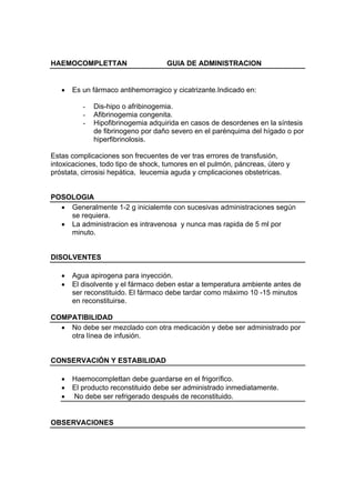 HAEMOCOMPLETTAN                     GUIA DE ADMINISTRACION


   •   Es un fármaco antihemorragico y cicatrizante.Indicado en:

          -   Dis-hipo o afribinogemia.
          -   Afibrinogemia congenita.
          -   Hipofibrinogemia adquirida en casos de desordenes en la síntesis
              de fibrinogeno por daño severo en el parénquima del hígado o por
              hiperfibrinolosis.

Estas complicaciones son frecuentes de ver tras errores de transfusión,
intoxicaciones, todo tipo de shock, tumores en el pulmón, páncreas, útero y
próstata, cirrosisi hepática, leucemia aguda y cmplicaciones obstetricas.


POSOLOGIA
  • Generalmente 1-2 g inicialemte con sucesivas administraciones según
    se requiera.
  • La administracion es intravenosa y nunca mas rapida de 5 ml por
    minuto.


DISOLVENTES

   •   Agua apirogena para inyección.
   •   El disolvente y el fármaco deben estar a temperatura ambiente antes de
       ser reconstituido. El fármaco debe tardar como máximo 10 -15 minutos
       en reconstituirse.

COMPATIBILIDAD
  • No debe ser mezclado con otra medicación y debe ser administrado por
    otra línea de infusión.


CONSERVACIÓN Y ESTABILIDAD

   •   Haemocomplettan debe guardarse en el frigorífico.
   •   El producto reconstituido debe ser administrado inmediatamente.
   •   No debe ser refrigerado después de reconstituido.


OBSERVACIONES
 