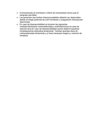 •   Contraindicado en trombosis o infarto de miocardio(al menos que el
    sangrado sea fatal).
•   Los pacientes que reciban Haemocomplettan deberán ser observados
    debido al riesgo potencial de sufrir trombosis o coagulación intravascular
    diseminada.
•   En caso de hipersensibilidad se tomaran las siguientes
    medidas:Administrar corticoesteroides y antihistamínicos en caso de
    reacción leve.En caso de hipersensibilidad severa deberá inyectarse
    inmediatamente adrenalina lentamente. Tambien grandes dosis de
    corticoesteroides lentamente y si fuera necesario oxigeno y volumen de
    remplaza
 
