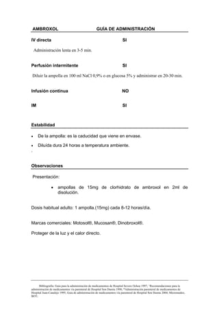 AMBROXOL                                        GUÍA DE ADMINISTRACIÓN

IV directa                                                               SI

    Administración lenta en 3-5 min.


Perfusión intermitente                                                   SI

Diluir la ampolla en 100 ml NaCl 0,9% o en glucosa 5% y administrar en 20-30 min.


Infusión continua                                                       NO


IM                                                                       SI



Estabilidad

•     De la ampolla: es la caducidad que viene en envase.

•     Diluída dura 24 horas a temperatura ambiente.
.


Observaciones

    Presentación:

               •     ampollas de 15mg de clorhidrato de ambroxol en 2ml de
                     disolución.


Dosis habitual adulto: 1 ampolla.(15mg) cada 8-12 horas/día.


Marcas comerciales: Motosol®, Mucosan®, Dinobroxol®.

Proteger de la luz y el calor directo.




      Bibliografía: Guía para la administración de medicamentos de Hospital Severo Ochoa 1997; ^Recomendaciones para la
administración de medicamentos vía parenteral de Hospital Son Dureta 1998; *Administración parenteral de medicamentos de
Hospital Juan-Canalejo 1995; Guía de administración de medicamentos vía parenteral de Hospital Son Dureta 2004; Micromedex;
BOT;
 