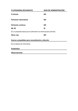 FLUFENAZINA DECANOATO                            GUÍA DE ADMINISTRACIÓN

IV directa                                       NO


Perfusión intermitente                           NO


Perfusión continua                               NO

IM, SC                                           SI

Es un preparado depot que se administra vía intramuscular profunda.

Otras vías                                       NO


Sueros compatibles para reconstitución y dilución

No se dispone de información.


Estabilidad

Observaciones
 