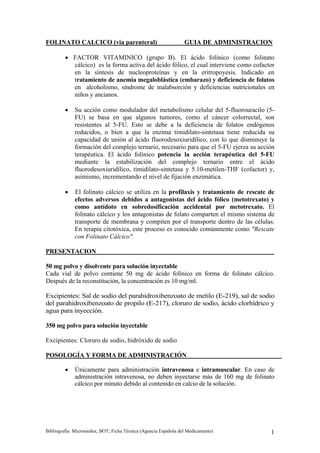 FOLINATO CALCICO (via parenteral)                                GUIA DE ADMINISTRACION

         • FACTOR VITAMINICO (grupo B). El ácido folínico (como folinato
           cálcico) es la forma activa del ácido fólico, el cual interviene como cofactor
           en la síntesis de nucleoproteínas y en la eritropoyesis. Indicado en
           tratamiento de anemia megaloblástica (embarazo) y deficiencia de folatos
           en alcoholismo, síndrome de malabsorción y deficiencias nutricionales en
           niños y ancianos.

         •   Su acción como modulador del metabolismo celular del 5-fluorouracilo (5-
             FU) se basa en que algunos tumores, como el cáncer colorrectal, son
             resistentes al 5-FU. Esto se debe a la deficiencia de folatos endógenos
             reducidos, o bien a que la enzima timidilato-sintetasa tiene reducida su
             capacidad de unión al ácido fluorodesoxiuridílico, con lo que disminuye la
             formación del complejo ternario, necesario para que el 5-FU ejerza su acción
             terapéutica. El ácido folínico potencia la acción terapéutica del 5-FU
             mediante la estabilización del complejo ternario entre el ácido
             fluorodesoxiuridílico, timidilato-sintetasa y 5.10-metilen-THF (cofactor) y,
             asimismo, incrementando el nivel de fijación enzimática.

         •   El folinato cálcico se utiliza en la profilaxis y tratamiento de rescate de
             efectos adversos debidos a antagonistas del ácido fólico (metotrexato) y
             como antídoto en sobredosificación accidental por metotrexato. El
             folinato cálcico y los antagonistas de folato comparten el mismo sistema de
             transporte de membrana y compiten por el transporte dentro de las células.
             En terapia citotóxica, este proceso es conocido comúnmente como "Rescate
             con Folinato Cálcico".

PRESENTACION

50 mg polvo y disolvente para solución inyectable
Cada vial de polvo contiene 50 mg de ácido folínico en forma de folinato cálcico.
Después de la reconstitución, la concentración es 10 mg/ml.

Excipientes: Sal de sodio del parahidroxibenzoato de metilo (E-219), sal de sodio
del parahidroxibenzoato de propilo (E-217), cloruro de sodio, ácido clorhídrico y
agua para inyección.

350 mg polvo para solución inyectable

Excipientes: Cloruro de sodio, hidróxido de sodio

POSOLOGÍA Y FORMA DE ADMINISTRACIÓN

         •   Únicamente para administración intravenosa e intramuscular. En caso de
             administración intravenosa, no deben inyectarse más de 160 mg de folinato
             cálcico por minuto debido al contenido en calcio de la solución.




Bibliografía: Micromedex; BOT; Ficha Técnica (Agencia Española del Medicamento)        1
 
