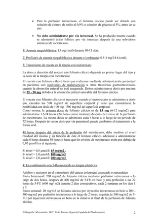 •   Para la perfusión intravenosa, el folinato cálcico puede ser diluido con
             solución de cloruro de sodio al 0,9% o solución de glucosa al 5%, antes de su
             uso.

         •   No debe administrarse por vía intratecal. Se ha producido muerte cuando
             se administró ácido folínico por vía intratecal después de una sobredosis
             intratecal de metotrexato.

1) Anemia megaloblástica: 15 mg (oral) durante 10-15 días.

2) Profilaxis de anemia megaloblástica durante el embarazo: 0.5-1 mg/24 h (oral).

3) Tratamiento de rescate en la terapia con metotrexato

La dosis y duración del rescate con folinato cálcico depende en primer lugar del tipo y
la dosis de la terapia con metotrexato
El rescate con folinato cálcico tiene que realizarse mediante administración parenteral
en pacientes con síndromes de malabsorción u otros trastornos gastrointestinales
cuando la absorción enteral no esté asegurada. Deben administrarse dosis por encima
de 25 - 50 mg debido a la absorción enteral saturable del folinato cálcico.

El rescate con folinato cálcico es necesario cuando el metotrexato se administra a dosis
que exceden los 500 mg/m2 de superficie corporal y tiene que considerarse la
posibilidad con dosis de 100 mg - 500 mg/m2 de superficie corporal.
Como norma, la primera dosis de folinato cálcico es de 15 mg (6-12 mg/m2) para
administrarse 12-24 horas (24 horas como máximo) después del inicio de la perfusión
de metotrexato. La misma dosis se administra cada 6 horas a lo largo de un periodo de
72 horas. Después de varias dosis por vía parenteral, puede cambiarse el tratamiento a la
forma oral.

48 horas después del inicio de la perfusión del metotrexato, debe medirse el nivel
residual del mismo y en función de éste el folinato cálcico adicional a administrarse
cada 6 horas durante 48 horas o hasta que los niveles de metotrexato estén por debajo de
0,05 µmol/l es el siguiente:

Si nivel = 0,5 µmol/l: 15 mg/m2 .
Si nivel = 1,0 µmol/l: 100 mg/m2
Si nivel = 2,0 µmol/l: 200 mg/m2

4) En combinación con 5-fluorouracilo en terapia citotóxica

Adultos y ancianos en el tratamiento del cáncer colorrectal avanzado o metastático
Pauta bimensual: 200 mg/m2 de folinato cálcico mediante perfusión intravenosa a lo
largo de dos horas, después de 400 mg/m2 de 5-FU en bolo y una perfusión a las 22
horas de 5-FU (600 mg/ m2) durante 2 días consecutivos, cada 2 semanas en los días 1
y 2.
Pauta semanal: 20 mg/m2 de folinato cálcico por inyección intravenosa en bolo o 200 -
500 mg/m2 por perfusión intravenosa a lo largo de 2 horas, seguida de 500 mg/m2 de 5-
FU por inyección intravenosa en bolo en la mitad o al final de la perfusión de folinato
cálcico.


Bibliografía: Micromedex; BOT; Ficha Técnica (Agencia Española del Medicamento)         2
 
