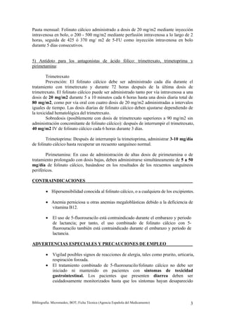 Pauta mensual: Folinato cálcico administrado a dosis de 20 mg/m2 mediante inyección
intravenosa en bolo, o 200 - 500 mg/m2 mediante perfusión intravenosa a lo largo de 2
horas, seguida de 425 ó 370 mg/ m2 de 5-FU como inyección intravenosa en bolo
durante 5 días consecutivos.


5) Antídoto para los antagonistas de ácido fólico: trimetrexato, trimetoprima y
pirimetamina:

        Trimetrexato
        Prevención: El folinato cálcico debe ser administrado cada día durante el
tratamiento con trimetrexato y durante 72 horas después de la última dosis de
trimetrexato. El folinato cálcico puede ser administrado tanto por vía intravenosa a una
dosis de 20 mg/m2 durante 5 a 10 minutos cada 6 horas hasta una dosis diaria total de
80 mg/m2, como por vía oral con cuatro dosis de 20 mg/m2 administradas a intervalos
iguales de tiempo. Las dosis diarias de folinato cálcico deben ajustarse dependiendo de
la toxicidad hematológica del trimetrexato.
        Sobredosis (posiblemente con dosis de trimetrexato superiores a 90 mg/m2 sin
administración concomitante de folinato cálcico): después de interrumpir el trimetrexato,
40 mg/m2 IV de folinato cálcico cada 6 horas durante 3 días.

        Trimetoprima: Después de interrumpir la trimetoprima, administrar 3-10 mg/día
de folinato cálcico hasta recuperar un recuento sanguíneo normal.

        Pirimetamina: En caso de administración de altas dosis de pirimetamina o de
tratamiento prolongado con dosis bajas, deben administrarse simultáneamente de 5 a 50
mg/día de folinato cálcico, basándose en los resultados de los recuentos sanguíneos
periféricos.

CONTRAINDICACIONES

         • Hipersensibilidad conocida al folinato cálcico, o a cualquiera de los excipientes.

         • Anemia perniciosa u otras anemias megaloblásticas debido a la deficiencia de
           vitamina B12.

         •   El uso de 5-fluorouracilo está contraindicado durante el embarazo y periodo
             de lactancia; por tanto, el uso combinado de folinato cálcico con 5-
             fluorouracilo también está contraindicado durante el embarazo y periodo de
             lactancia.

ADVERTENCIAS ESPECIALES Y PRECAUCIONES DE EMPLEO

         •   Vigilad posibles signos de reacciones de alergia, tales como prurito, urticaria,
             respiración forzada.
         •   El tratamiento combinado de 5-fluorouracilo/folinato cálcico no debe ser
             iniciado ni mantenido en pacientes con síntomas de toxicidad
             gastrointestinal. Los pacientes que presenten diarrea deben ser
             cuidadosamente monitorizados hasta que los síntomas hayan desaparecido



Bibliografía: Micromedex; BOT; Ficha Técnica (Agencia Española del Medicamento)            3
 